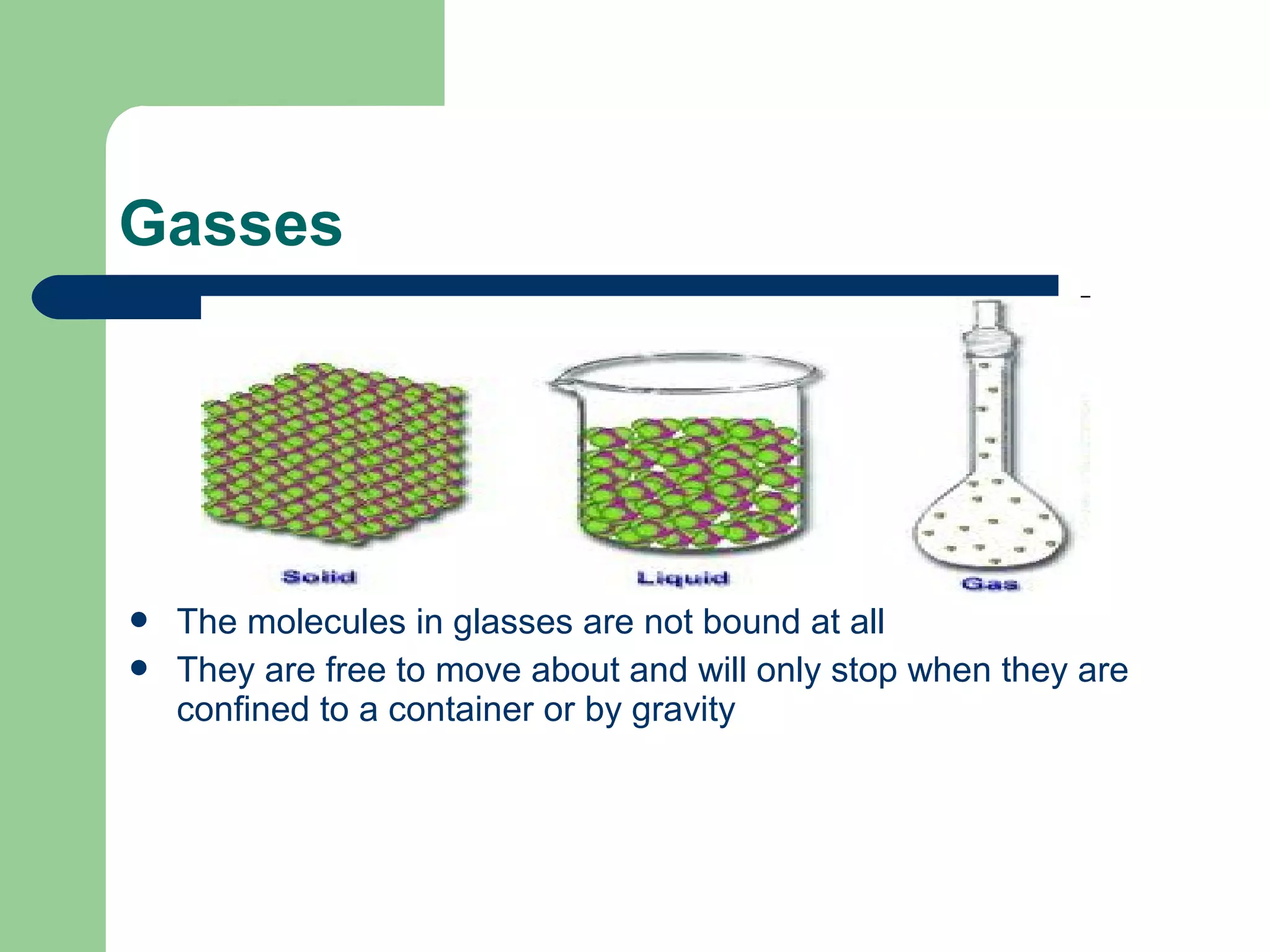 Gasses
 The molecules in glasses are not bound at all
 They are free to move about and will only stop when they are
confined to a container or by gravity
 
