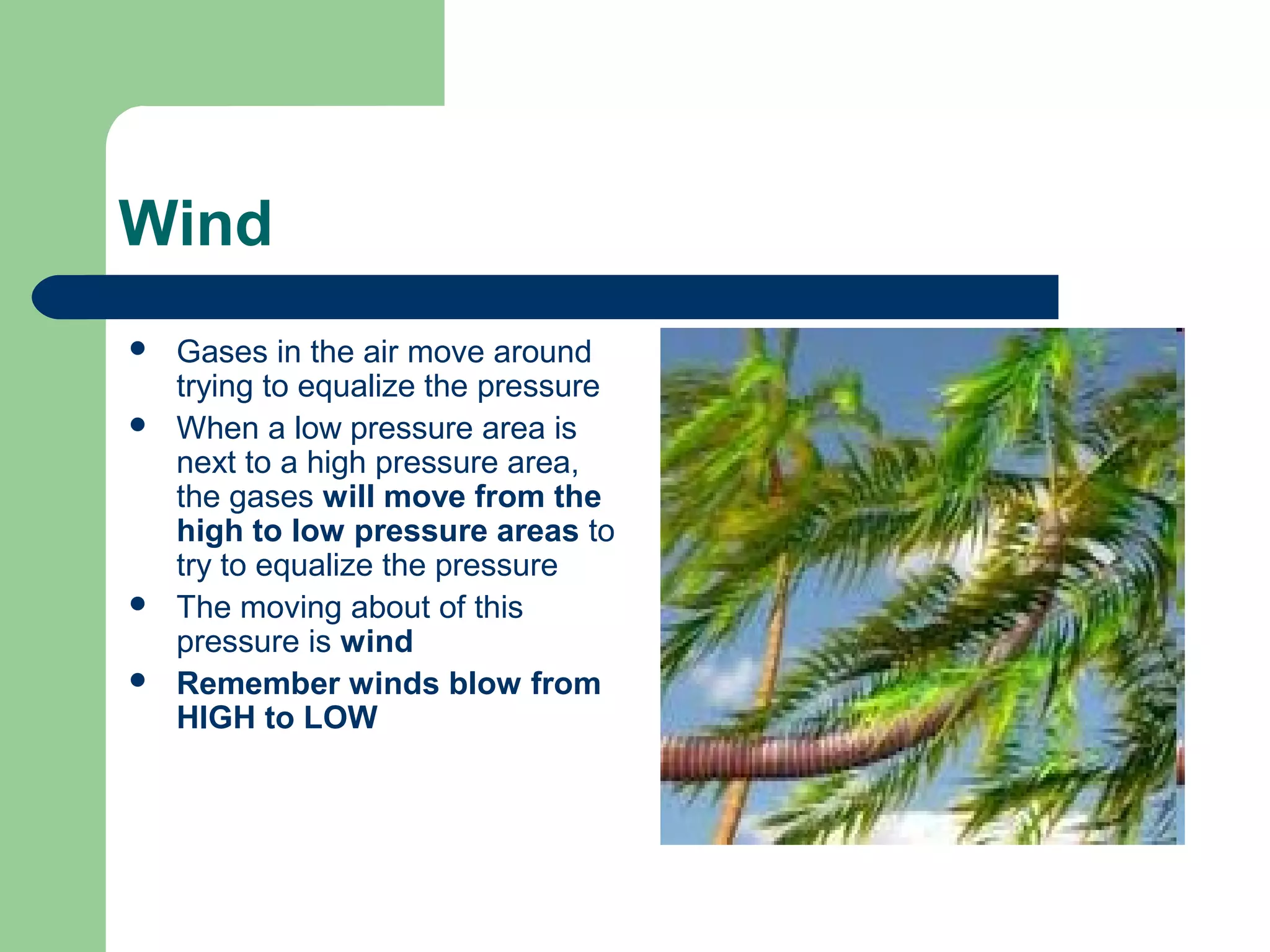 Wind
 Gases in the air move around
trying to equalize the pressure
 When a low pressure area is
next to a high pressure area,
the gases will move from the
high to low pressure areas to
try to equalize the pressure
 The moving about of this
pressure is wind
 Remember winds blow from
HIGH to LOW
 
