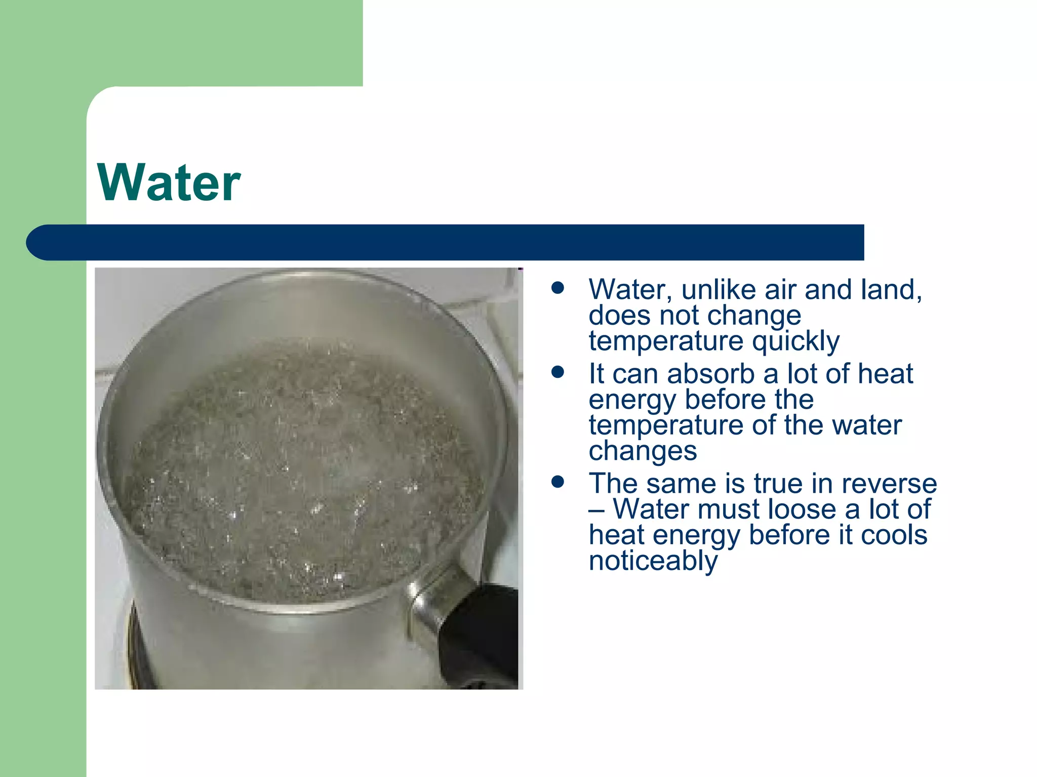 Water
 Water, unlike air and land,
does not change
temperature quickly
 It can absorb a lot of heat
energy before the
temperature of the water
changes
 The same is true in reverse
– Water must loose a lot of
heat energy before it cools
noticeably
 