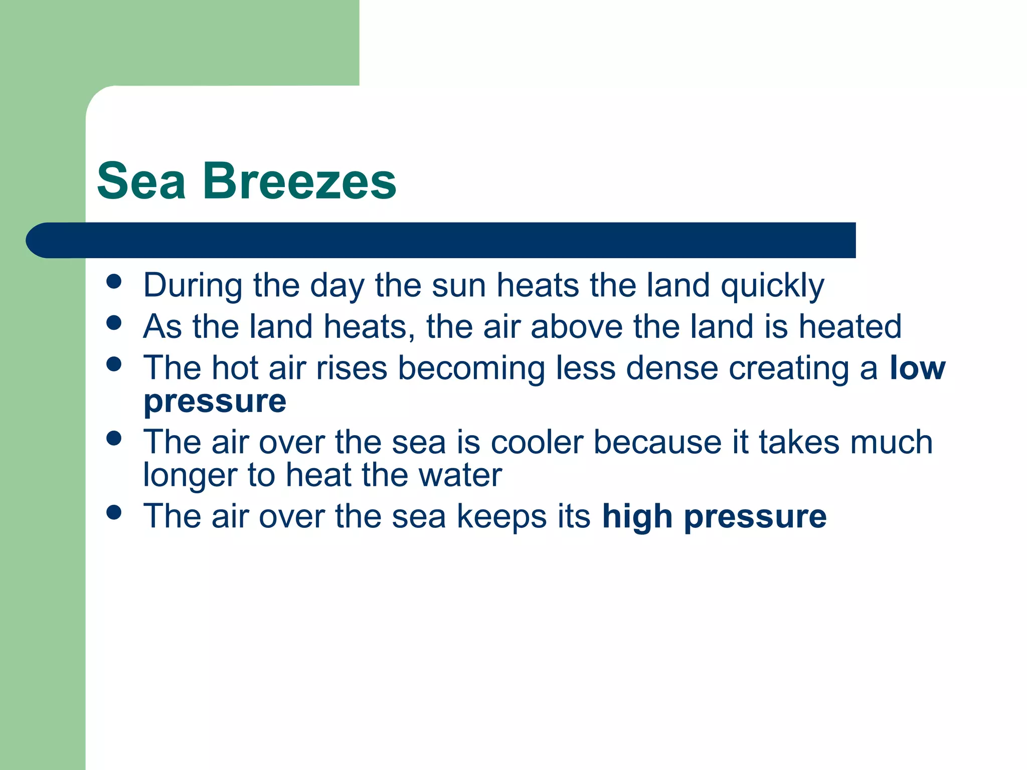 Sea Breezes
 During the day the sun heats the land quickly
 As the land heats, the air above the land is heated
 The hot air rises becoming less dense creating a low
pressure
 The air over the sea is cooler because it takes much
longer to heat the water
 The air over the sea keeps its high pressure
 