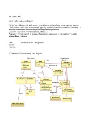 2b GLOSSARY
Card = debit card or credit card
Debit Card = Plastic card, with number, typically attached to a bank, a customer and account
Credit Card = Plastic card, with number, typically attached to credit circuit (Visa, UnionPay, ..)
Account = credentials for accessing a service (username password)
Customer = customer description (name, address, ..)
Account = virtual deposit of money, where money can added or subtracted. Typically
attached to a customer
Data absolutely avoid - too generic
System
Function
2C (extended) Glossary using class diagram
Account
+ID
+balance
+addAmount()
+retrieveAmount()
+readBalance()
Person
+name
+family name
+address
Credit Card Debit Card
Bank
+name
1
0..*
Credit Card Circuit
belongs
manages
1
1..*
has
1..*
0..*
has
Class diagram
class
CCB:Bank
+name = CCB
UBS:Bank
+name = UBS
Object
is Instance Of
Object diagram
a1: Account
+ID = 12345678
a2: Account
+ID = 2345667668
a3: Account
is instance of
is instance of
is instance of
a4: Account
Card.
+ID
 