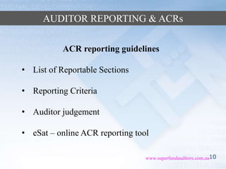 10www.superfundauditors.com.au
AUDITOR REPORTING & ACRs
ACR reporting guidelines
• List of Reportable Sections
• Reporting Criteria
• Auditor judgement
• eSat – online ACR reporting tool
 