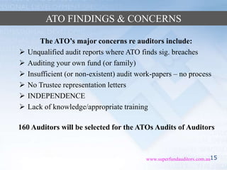 15www.superfundauditors.com.au
ATO FINDINGS & CONCERNS
The ATO’s major concerns re auditors include:
 Unqualified audit reports where ATO finds sig. breaches
 Auditing your own fund (or family)
 Insufficient (or non-existent) audit work-papers – no process
 No Trustee representation letters
 INDEPENDENCE
 Lack of knowledge/appropriate training
160 Auditors will be selected for the ATOs Audits of Auditors
 