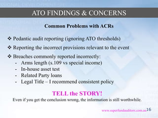 16www.superfundauditors.com.au
ATO FINDINGS & CONCERNS
Common Problems with ACRs
 Pedantic audit reporting (ignoring ATO thresholds)
 Reporting the incorrect provisions relevant to the event
 Breaches commonly reported incorrectly:
- Arms length (s.109 vs special income)
- In-house asset test
- Related Party loans
- Legal Title – I recommend consistent policy
TELL the STORY!
Even if you get the conclusion wrong, the information is still worthwhile.
 