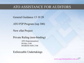 17www.superfundauditors.com.au
ATO ASSISTANCE FOR AUDITORS
General Guidance 13 10 20
ATO P2P Program (top 300)
New eSat Project
Private Ruling (non-binding)
ATO (Superannuation)
PO Box 3100
PENRITH NSW 2740
Enforceable Undertakings
 