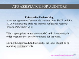 18www.superfundauditors.com.au
ATO ASSISTANCE FOR AUDITORS
Enforceable Undertaking
A written agreement between the trustees of an SMSF and the
ATO. It outlines the steps the trustees will take to rectify a
breach of the super laws.
This is appropriate to use once an ATO audit is underway in
order to get the best possible outcome for the client.
During the Approved Auditors audit, the focus should be on
reporting rectified events.
 