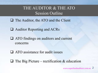 2www.superfundauditors.com.au
THE AUDITOR & THE ATO
Session Outline
 The Auditor, the ATO and the Client
 Auditor Reporting and ACRs
 ATO findings on auditors and current
concerns
 ATO assistance for audit issues
 The Big Picture – rectification & education
 