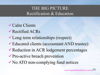 20www.superfundauditors.com.au
THE BIG PICTURE
Rectification & Education
Calm Clients
Rectified ACRs
Long term relationships (respect)
Educated clients (accountant AND trustee)
Reduction in ACR lodgement percentages
Pro-active breach prevention
No ATO non-complying fund notices
 