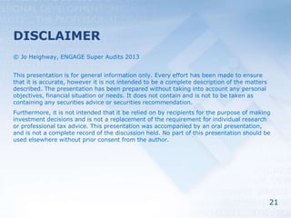 21
DISCLAIMER
© Jo Heighway, ENGAGE Super Audits 2013
This presentation is for general information only. Every effort has been made to ensure
that it is accurate, however it is not intended to be a complete description of the matters
described. The presentation has been prepared without taking into account any personal
objectives, financial situation or needs. It does not contain and is not to be taken as
containing any securities advice or securities recommendation.
Furthermore, it is not intended that it be relied on by recipients for the purpose of making
investment decisions and is not a replacement of the requirement for individual research
or professional tax advice. This presentation was accompanied by an oral presentation,
and is not a complete record of the discussion held. No part of this presentation should be
used elsewhere without prior consent from the author.
 
