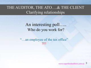 3www.superfundauditors.com.au
THE AUDITOR, THE ATO….& THE CLIENT
Clarifying relationships
An interesting poll…..
Who do you work for?
“…an employee of the tax office”
?!!!
 