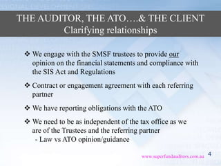 4www.superfundauditors.com.au
THE AUDITOR, THE ATO….& THE CLIENT
Clarifying relationships
 We engage with the SMSF trustees to provide our
opinion on the financial statements and compliance with
the SIS Act and Regulations
 We need to be as independent of the tax office as we
are of the Trustees and the referring partner
- Law vs ATO opinion/guidance
 Contract or engagement agreement with each referring
partner
 We have reporting obligations with the ATO
 