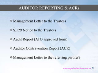 6www.superfundauditors.com.au
AUDITOR REPORTING & ACRs
Management Letter to the Trustees
S.129 Notice to the Trustees
Audit Report (ATO approved form)
Auditor Contravention Report (ACR)
Management Letter to the referring partner?
 