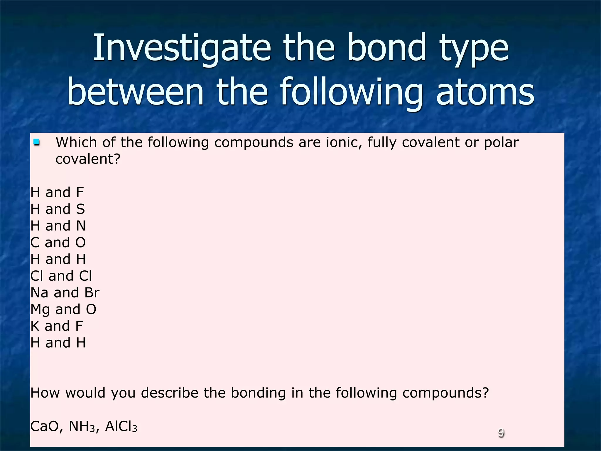 Investigate the bond type
     between the following atoms
   Which of the following compounds are ionic, fully covalent or polar
    covalent?

H and F
H and S
H and N
C and O
H and H
Cl and Cl
Na and Br
Mg and O
K and F
H and H


How would you describe the bonding in the following compounds?

CaO, NH3, AlCl3                                                    9
 