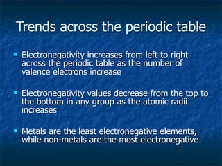 Trends across the periodic table
   Electronegativity increases from left to right
    across the periodic table as the number of
    valence electrons increase

   Electronegativity values decrease from the top to
    the bottom in any group as the atomic radii
    increases

   Metals are the least electronegative elements,
    while non-metals are the most electronegative
 