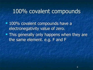 100% covalent compounds
   100% covalent compounds have a
    electronegativity value of zero.
   This generally only happens when they are
    the same element. e.g. F and F




                                       6
 