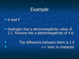 Example
   H and F

   Hydrogen has a electronegativity value of
    2.1. Fluorine has a electronegativity of 4.0.

          The difference between them is 1.9
                        => Ionic in character
 