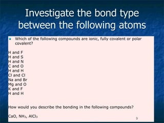 Investigate the bond type
     between the following atoms
   Which of the following compounds are ionic, fully covalent or polar
    covalent?

H and F
H and S
H and N
C and O
H and H
Cl and Cl
Na and Br
Mg and O
K and F
H and H


How would you describe the bonding in the following compounds?

CaO, NH3, AlCl3                                                    9
 