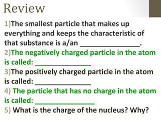 Review
1)The smallest particle that makes up
everything and keeps the characteristic of
that substance is a/an _______________.
2)The negatively charged particle in the atom
is called: ______________
3)The positively charged particle in the atom
is called: ______________
4) The particle that has no charge in the atom
is called: _______________
5) What is the charge of the nucleus? Why?
 