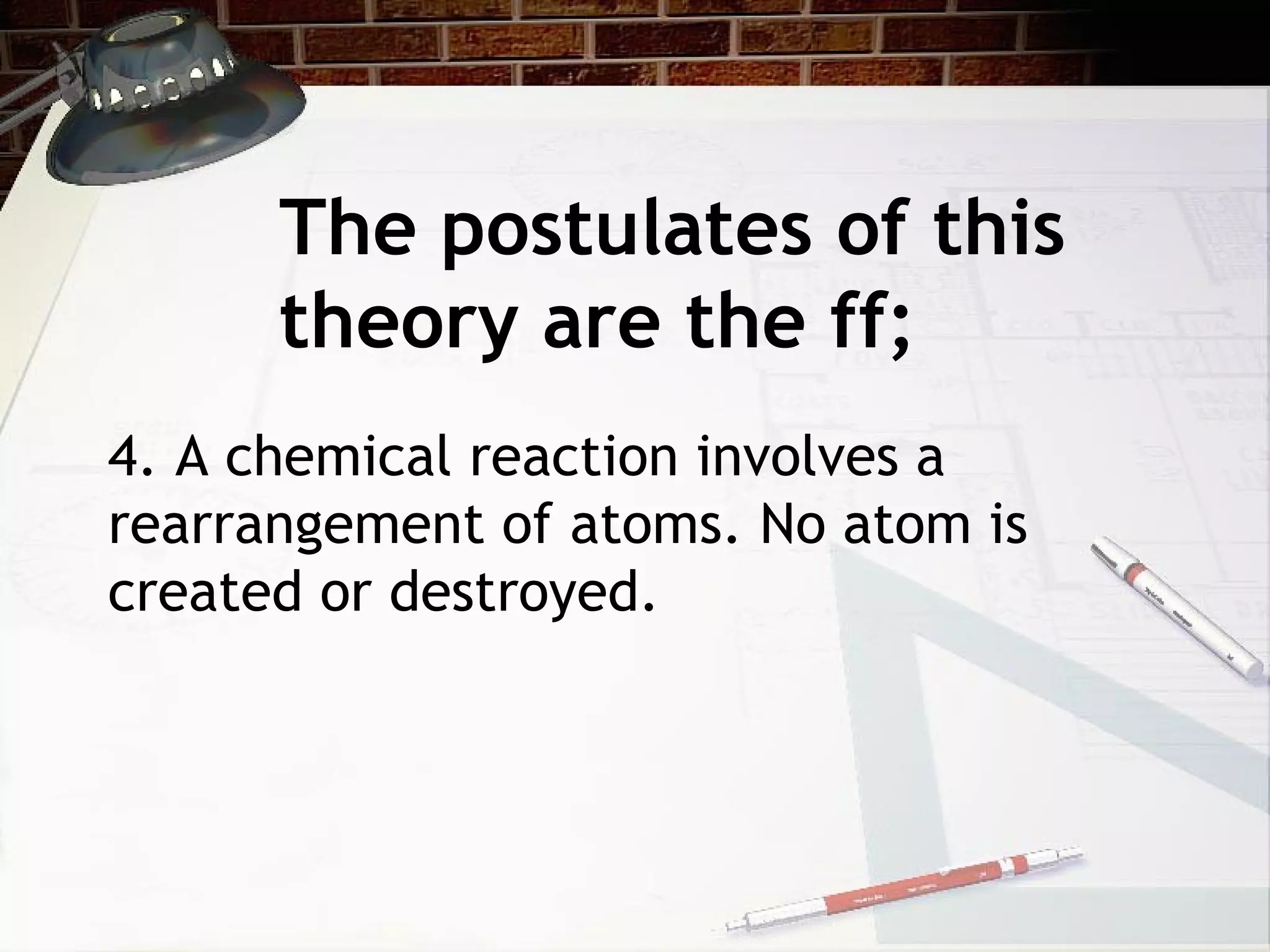 The postulates of this
theory are the ff;
4. A chemical reaction involves a
rearrangement of atoms. No atom is
created or destroyed.
 