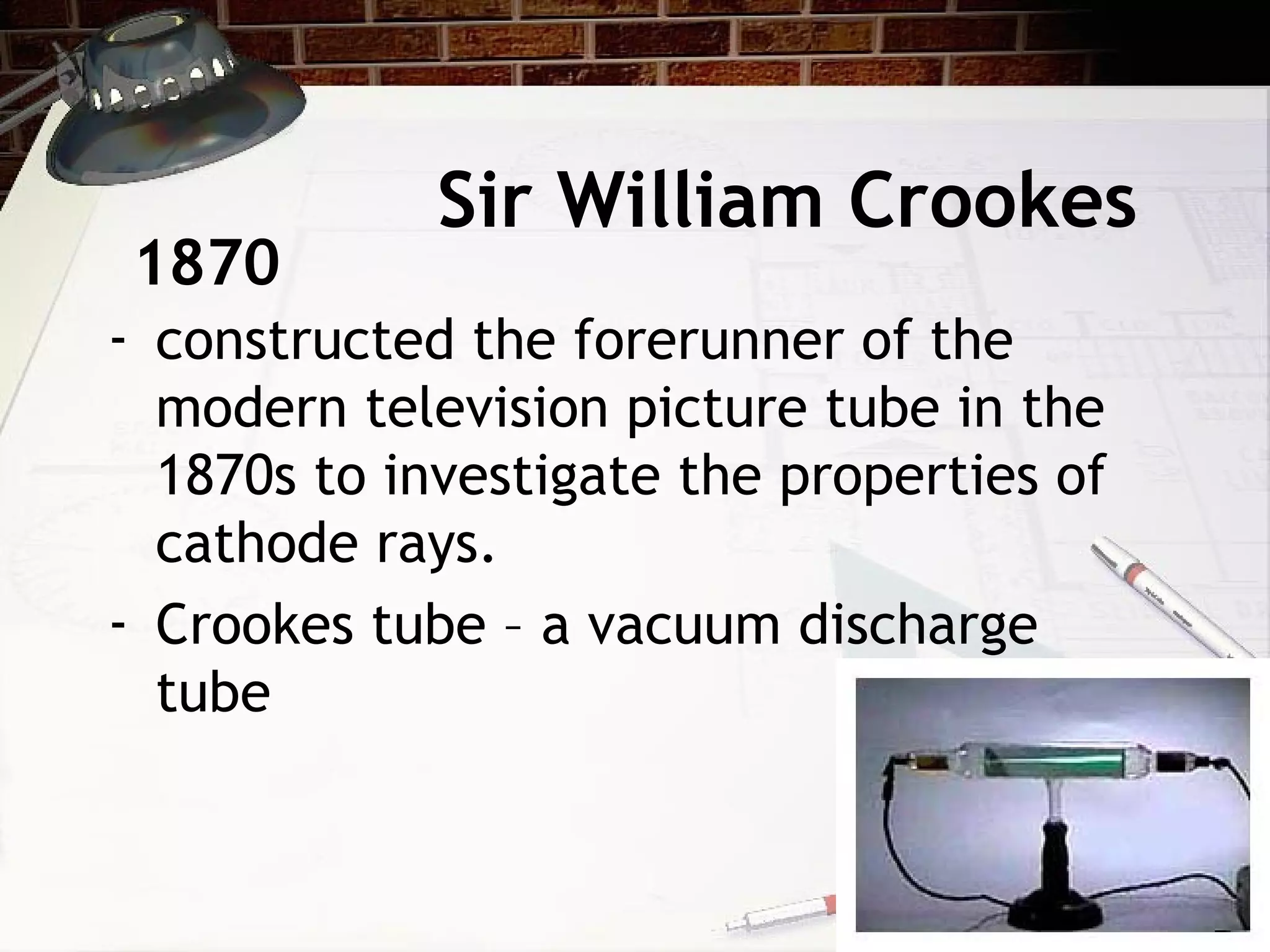 Sir William Crookes
- constructed the forerunner of the
modern television picture tube in the
1870s to investigate the properties of
cathode rays.
- Crookes tube – a vacuum discharge
tube
1870
 