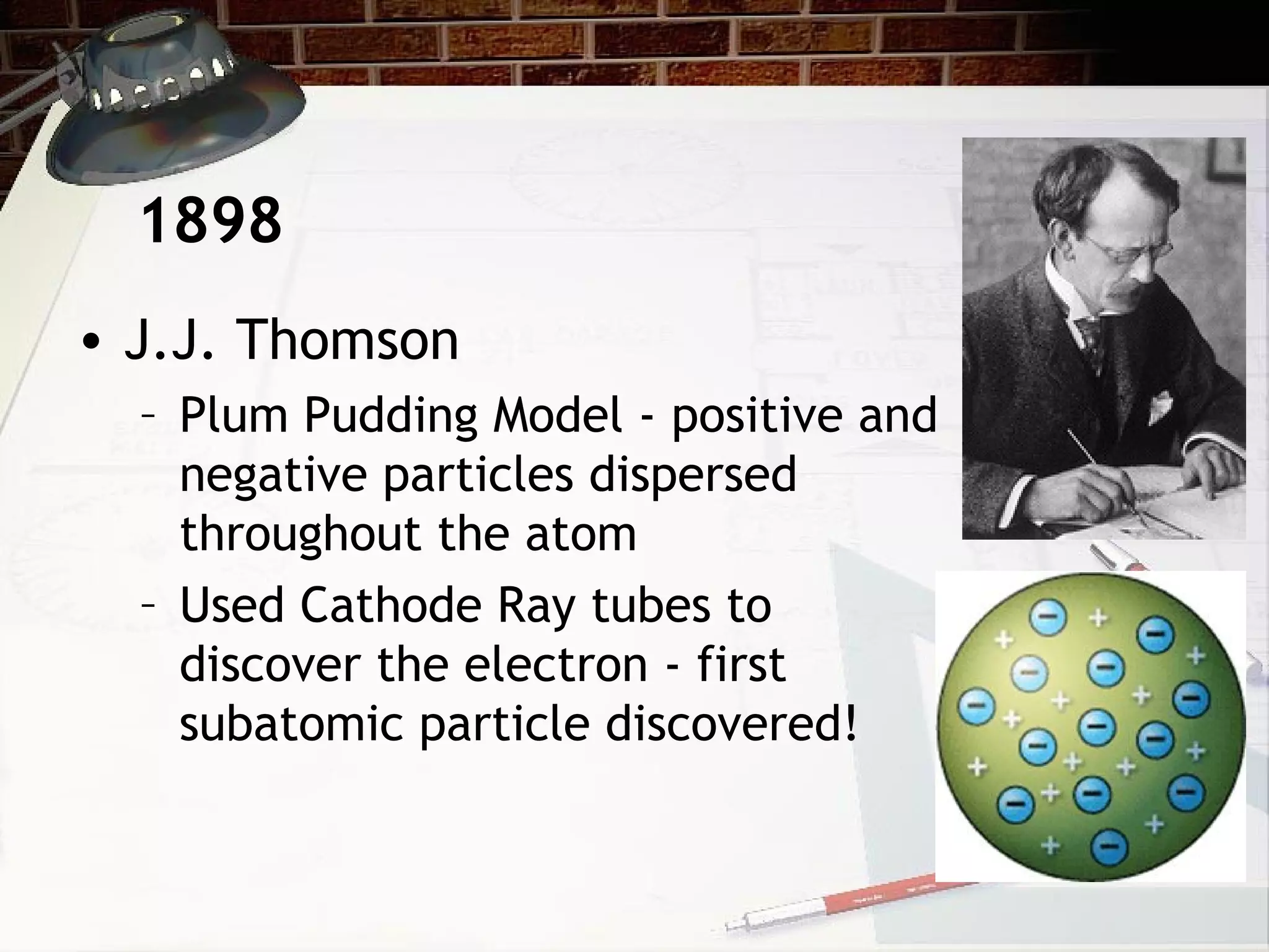 • J.J. Thomson
– Plum Pudding Model - positive and
negative particles dispersed
throughout the atom
– Used Cathode Ray tubes to
discover the electron - first
subatomic particle discovered!
1898
 