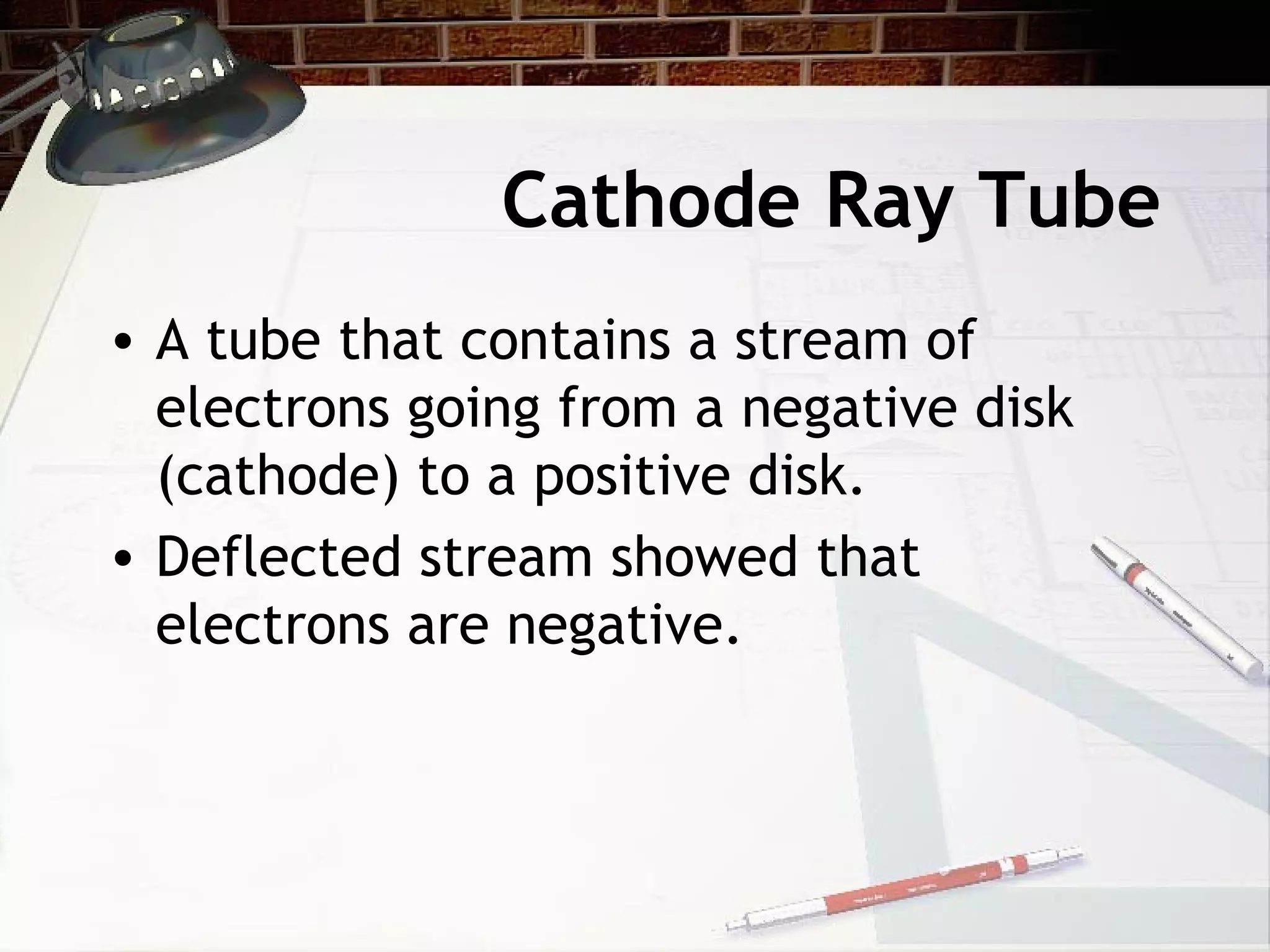 Cathode Ray Tube
• A tube that contains a stream of
electrons going from a negative disk
(cathode) to a positive disk.
• Deflected stream showed that
electrons are negative.
 
