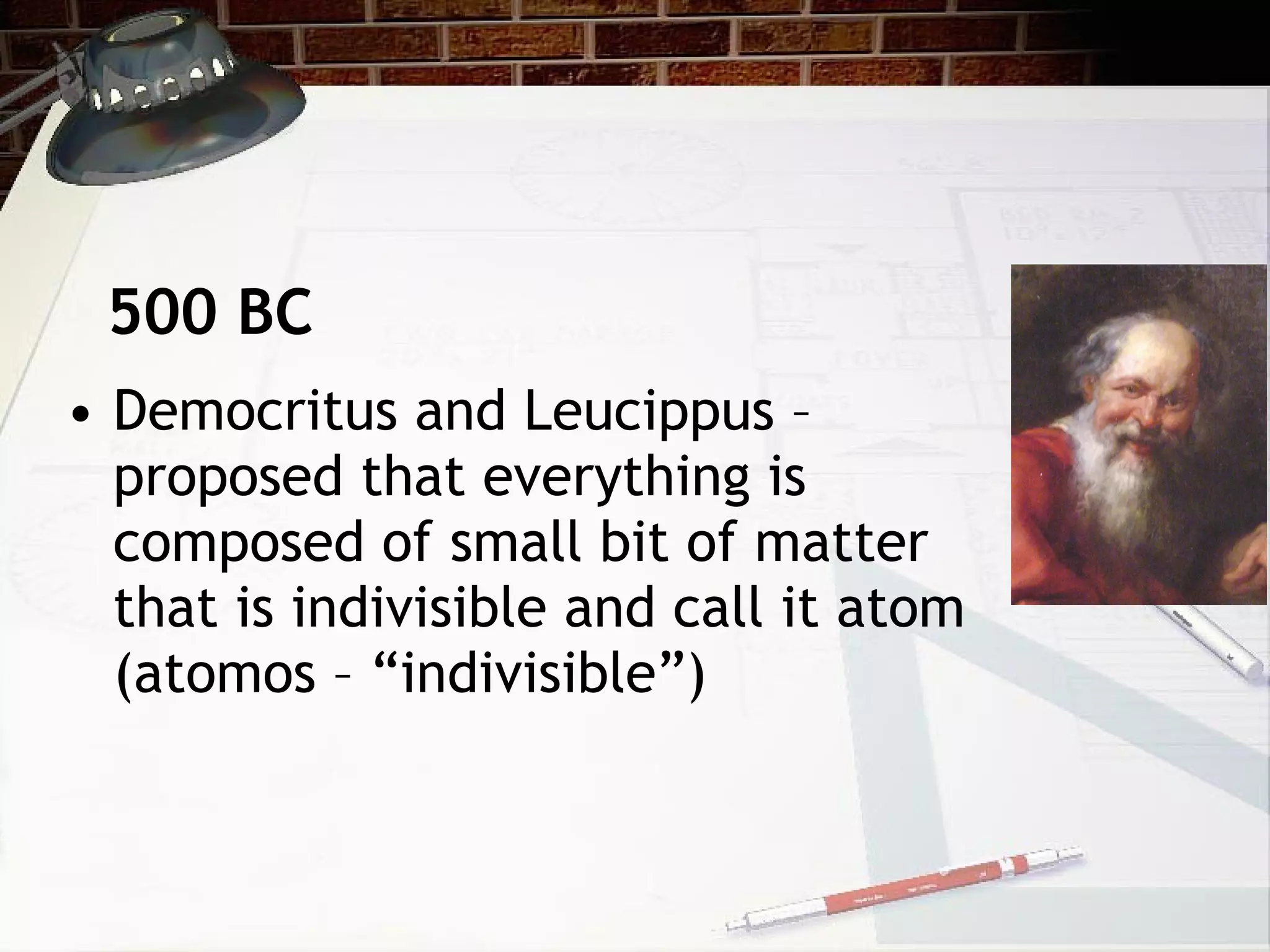 • Democritus and Leucippus –
proposed that everything is
composed of small bit of matter
that is indivisible and call it atom
(atomos – “indivisible”)
500 BC
 