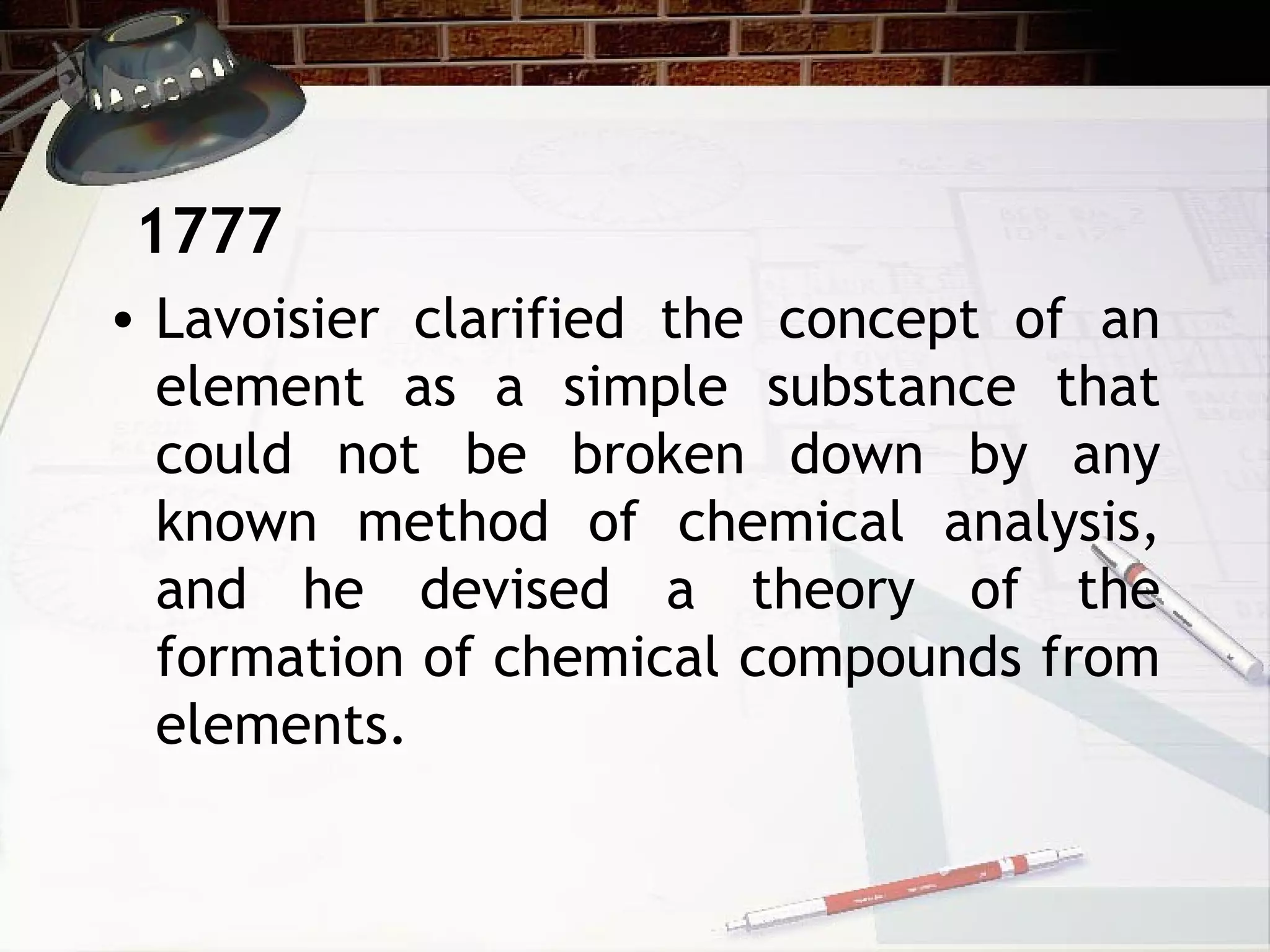 • Lavoisier clarified the concept of an
element as a simple substance that
could not be broken down by any
known method of chemical analysis,
and he devised a theory of the
formation of chemical compounds from
elements.
1777
 