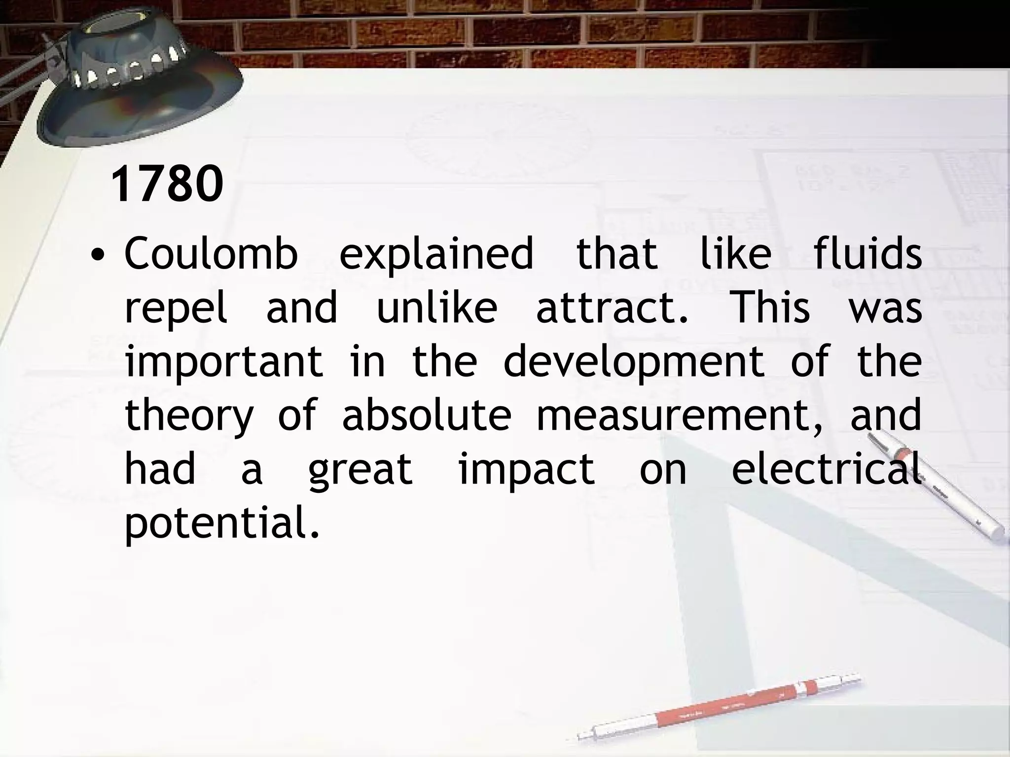 • Coulomb explained that like fluids
repel and unlike attract. This was
important in the development of the
theory of absolute measurement, and
had a great impact on electrical
potential.
1780
 