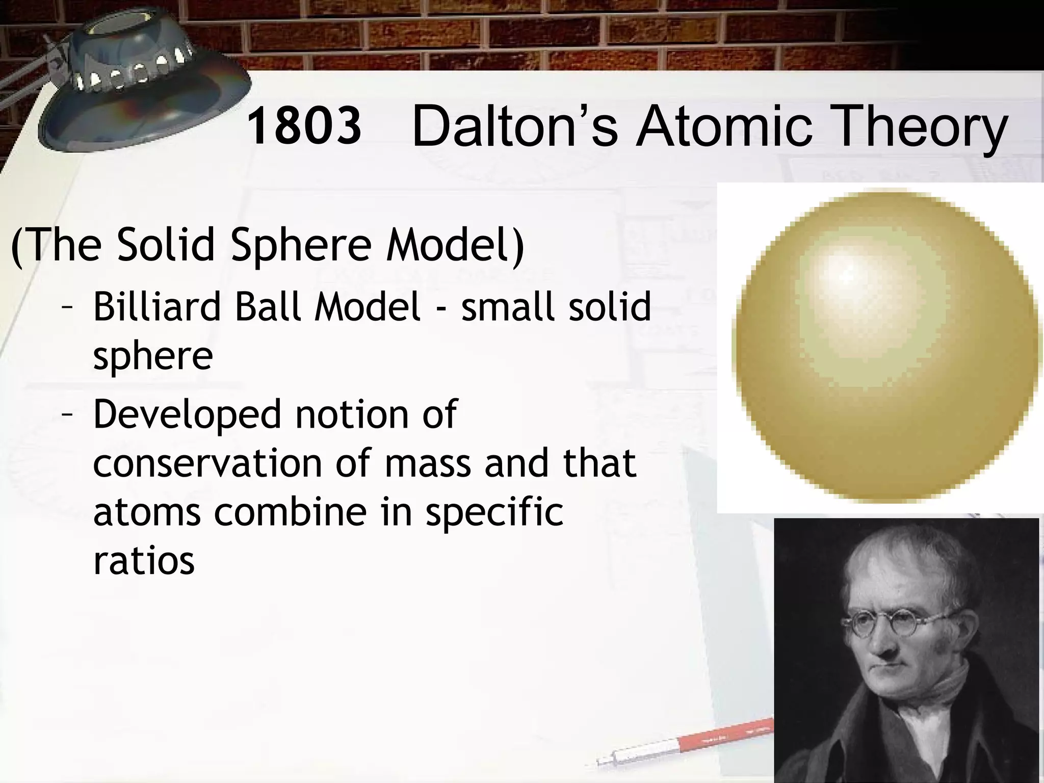 (The Solid Sphere Model)
– Billiard Ball Model - small solid
sphere
– Developed notion of
conservation of mass and that
atoms combine in specific
ratios
Dalton’s Atomic Theory1803
 