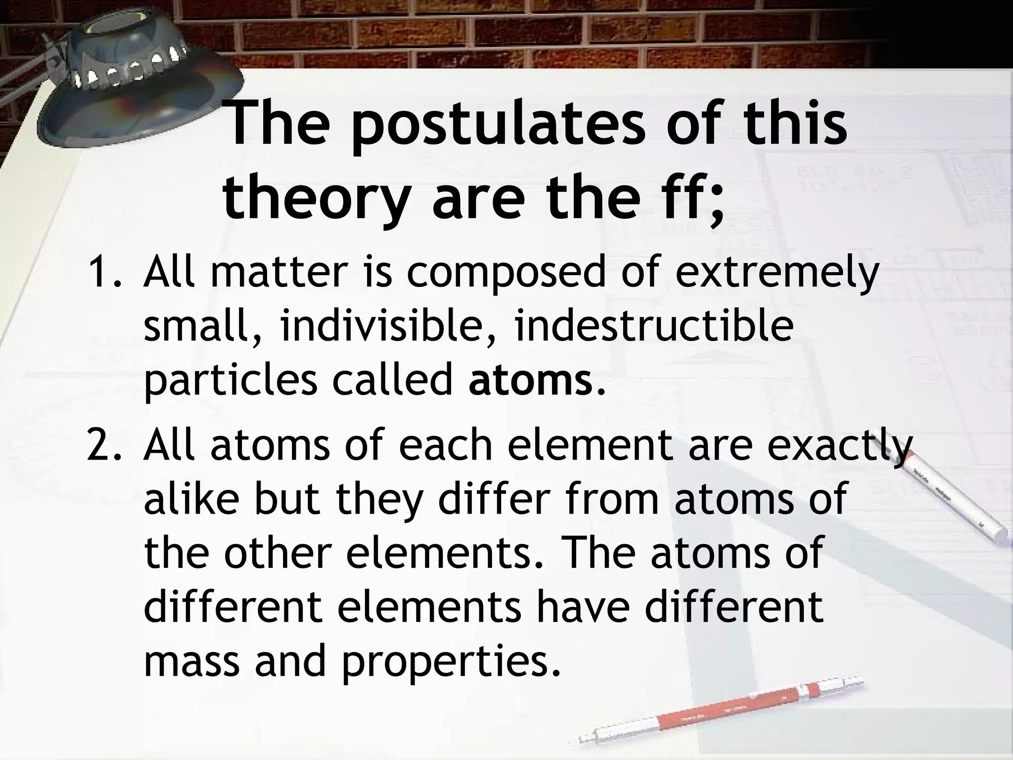 The postulates of this
theory are the ff;
1. All matter is composed of extremely
small, indivisible, indestructible
particles called atoms.
2. All atoms of each element are exactly
alike but they differ from atoms of
the other elements. The atoms of
different elements have different
mass and properties.
 