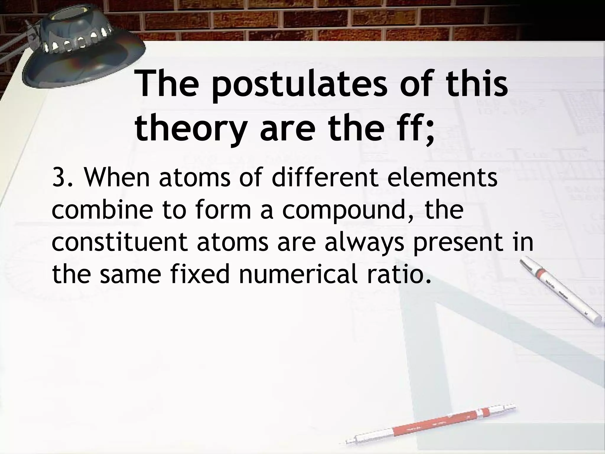The postulates of this
theory are the ff;
3. When atoms of different elements
combine to form a compound, the
constituent atoms are always present in
the same fixed numerical ratio.
 