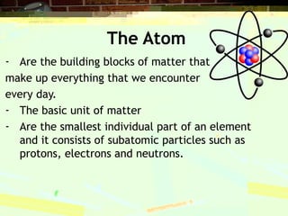 The Atom
- Are the building blocks of matter that
make up everything that we encounter
every day.
- The basic unit of matter
- Are the smallest individual part of an element
and it consists of subatomic particles such as
protons, electrons and neutrons.
 