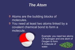 The Atom
➲
➲
Atoms are the building blocks of
molecules.
You need at least two atoms linked by a
covalent chemical bond to form a
molecule.
Example: you need two atoms
Of Hydrogen and one atom of
Oxygen to form
A molecule of
water.