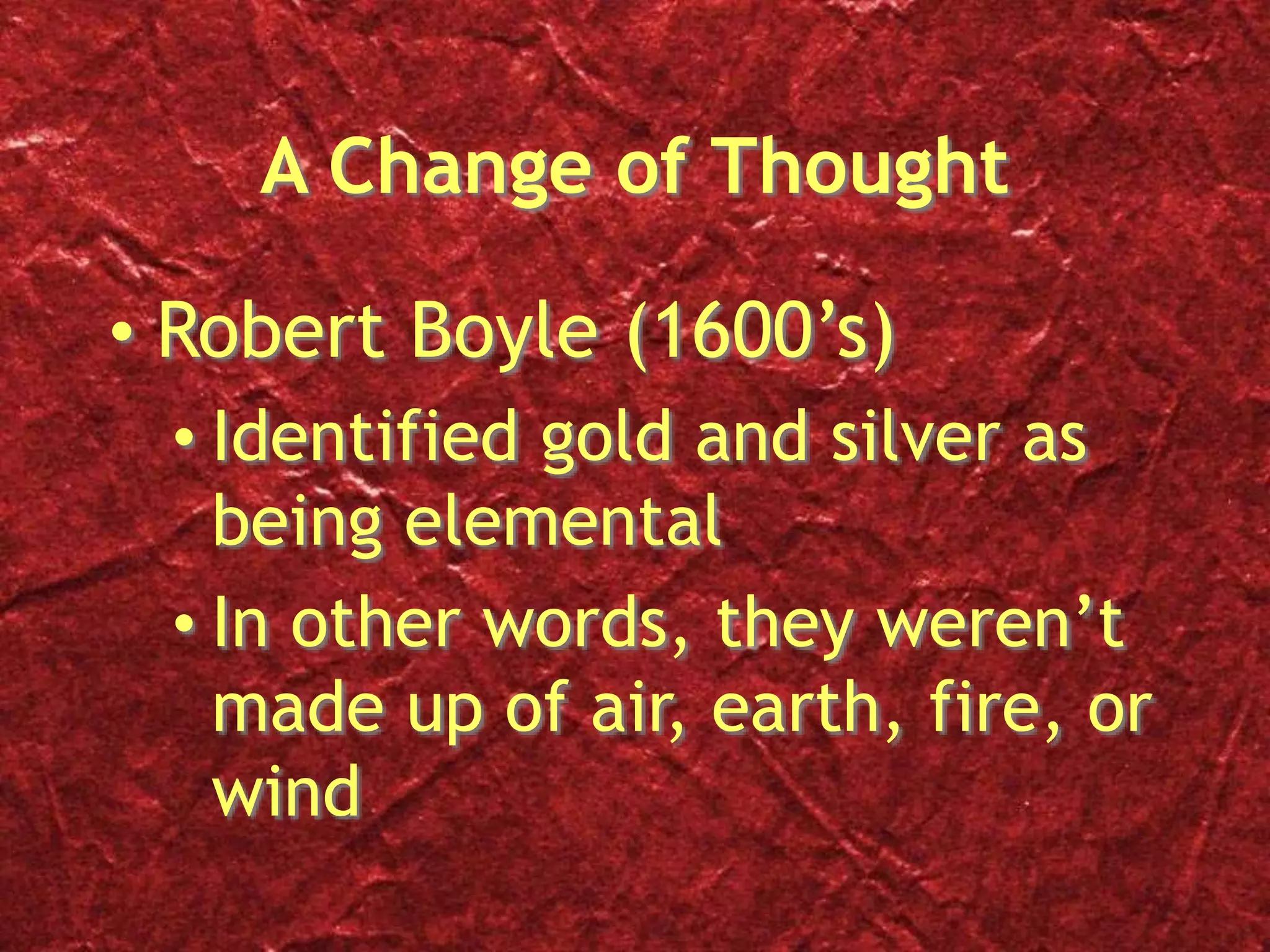 A Change of Thought
• Robert Boyle (1600’s)
• Identified gold and silver as
being elemental
• In other words, they weren’t
made up of air, earth, fire, or
wind
 