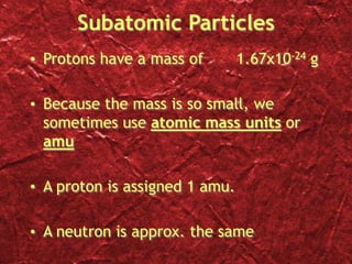 Subatomic Particles
• Protons have a mass of 1.67x10-24 g
• Because the mass is so small, we
sometimes use atomic mass units or
amu
• A proton is assigned 1 amu.
• A neutron is approx. the same
 