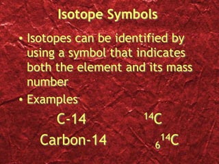 Isotope Symbols
• Isotopes can be identified by
using a symbol that indicates
both the element and its mass
number
• Examples
C-14 14C
Carbon-14 6
14C
 