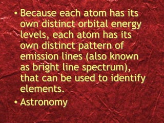 • Because each atom has its
own distinct orbital energy
levels, each atom has its
own distinct pattern of
emission lines (also known
as bright line spectrum),
that can be used to identify
elements.
• Astronomy
 