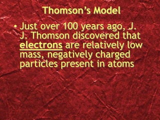 Thomson’s Model
• Just over 100 years ago, J.
J. Thomson discovered that
electrons are relatively low
mass, negatively charged
particles present in atoms
 