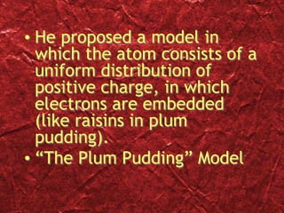 • He proposed a model in
which the atom consists of a
uniform distribution of
positive charge, in which
electrons are embedded
(like raisins in plum
pudding).
• “The Plum Pudding” Model
 