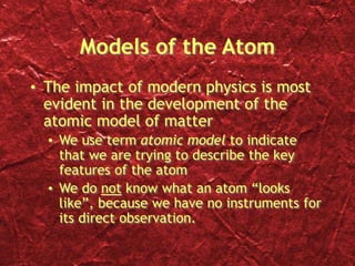 Models of the Atom
• The impact of modern physics is most
evident in the development of the
atomic model of matter
• We use term atomic model to indicate
that we are trying to describe the key
features of the atom
• We do not know what an atom “looks
like”, because we have no instruments for
its direct observation.
 