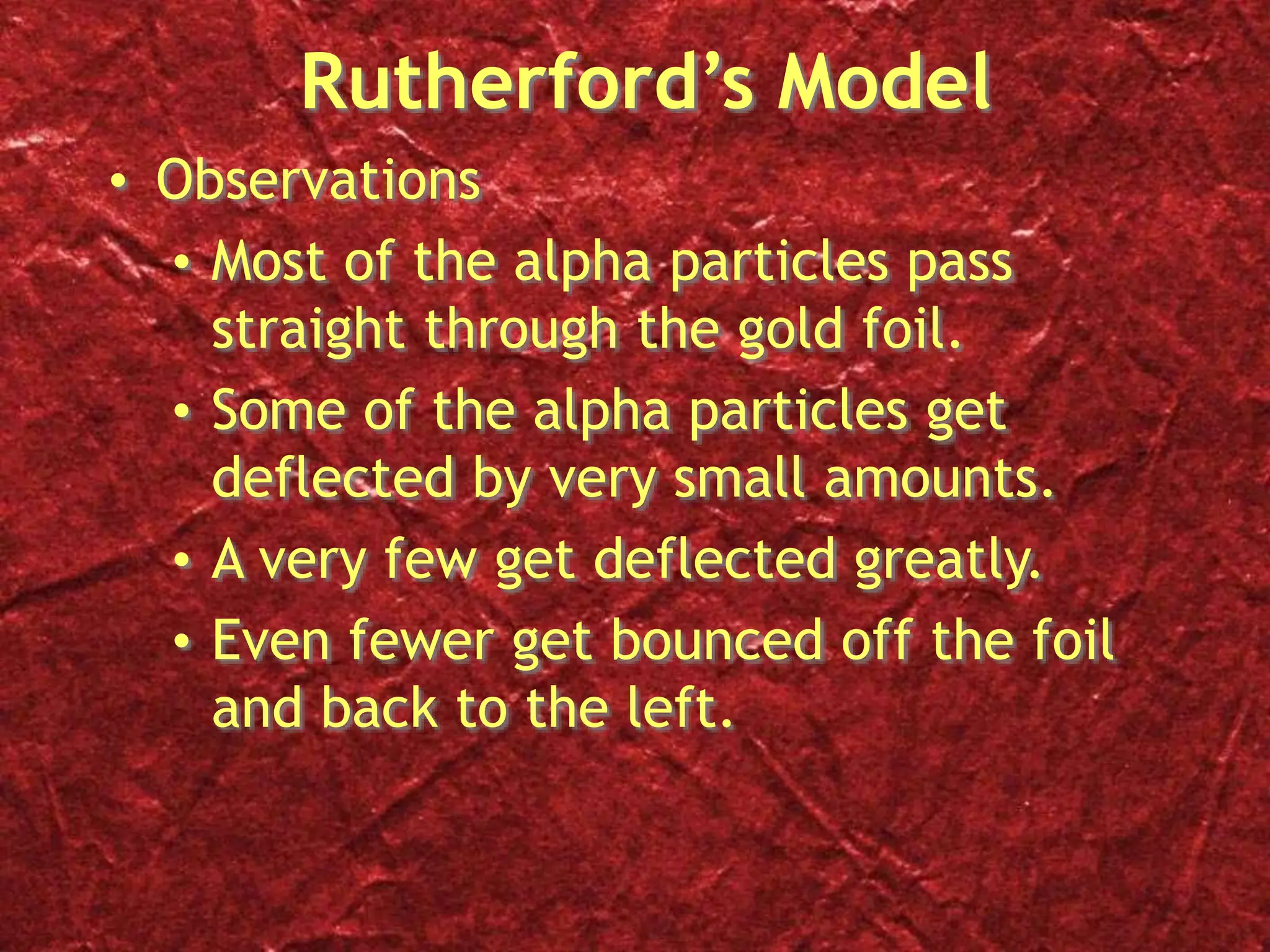 Rutherford’s Model
• Observations
• Most of the alpha particles pass
straight through the gold foil.
• Some of the alpha particles get
deflected by very small amounts.
• A very few get deflected greatly.
• Even fewer get bounced off the foil
and back to the left.
 