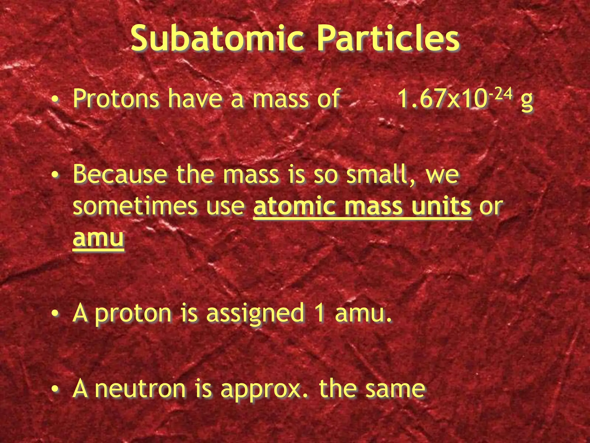 Subatomic Particles
• Protons have a mass of 1.67x10-24 g
• Because the mass is so small, we
sometimes use atomic mass units or
amu
• A proton is assigned 1 amu.
• A neutron is approx. the same
 