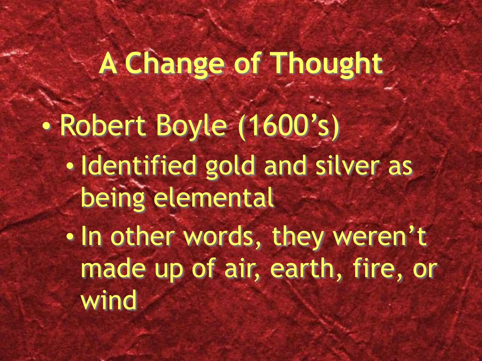 A Change of Thought
• Robert Boyle (1600’s)
• Identified gold and silver as
being elemental
• In other words, they weren’t
made up of air, earth, fire, or
wind
 