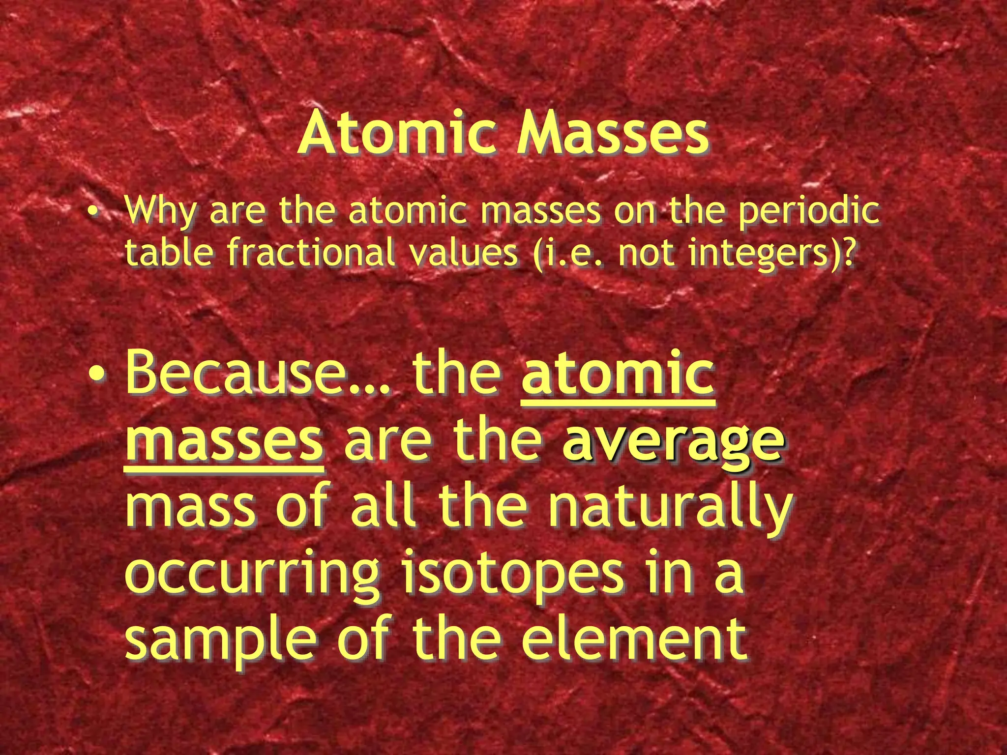 Atomic Masses
• Why are the atomic masses on the periodic
table fractional values (i.e. not integers)?
• Because… the atomic
masses are the average
mass of all the naturally
occurring isotopes in a
sample of the element
 