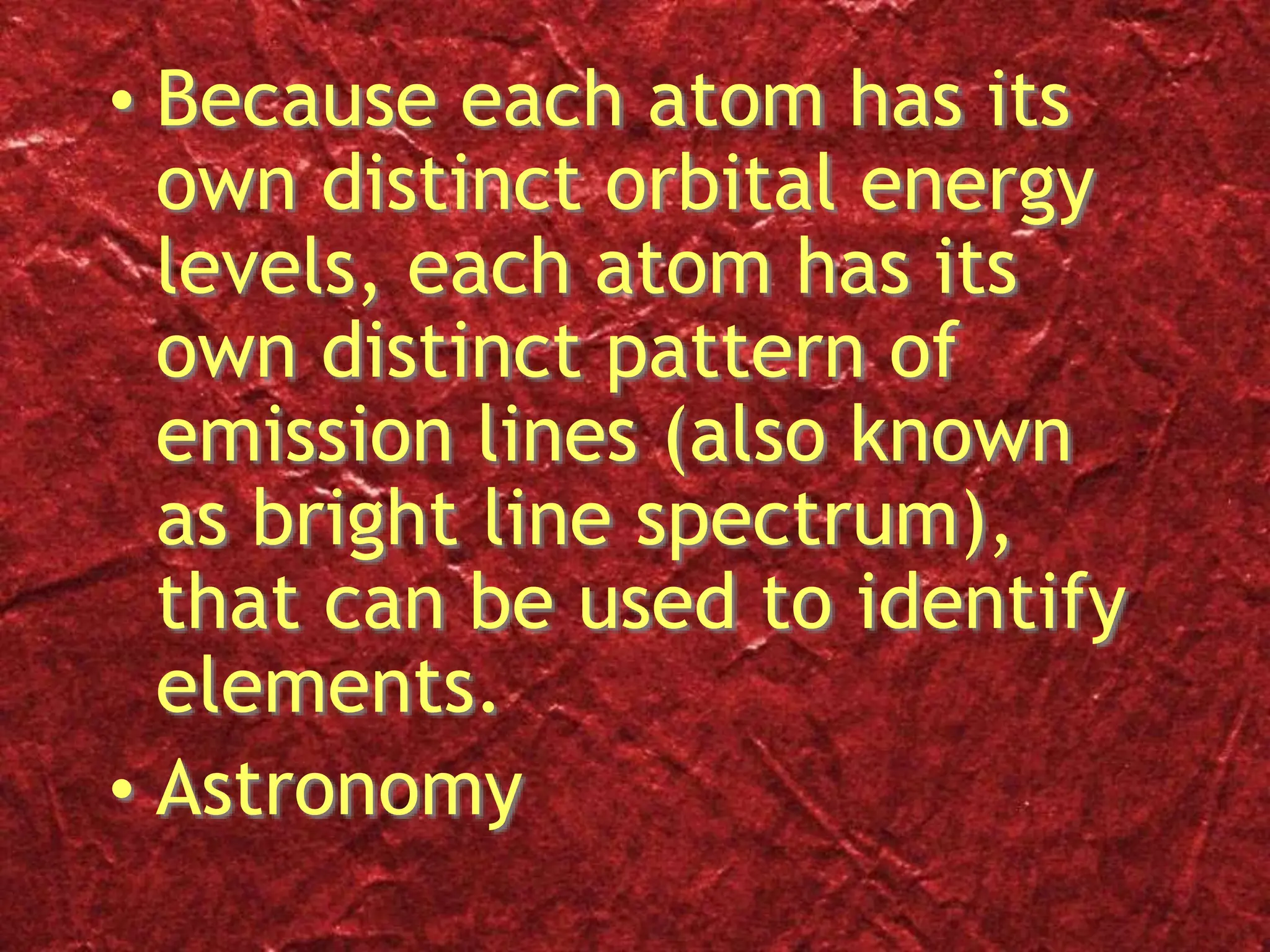• Because each atom has its
own distinct orbital energy
levels, each atom has its
own distinct pattern of
emission lines (also known
as bright line spectrum),
that can be used to identify
elements.
• Astronomy
 