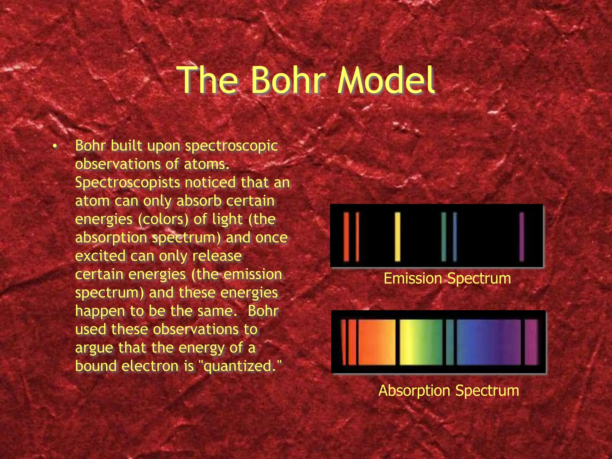The Bohr Model
• Bohr built upon spectroscopic
observations of atoms.
Spectroscopists noticed that an
atom can only absorb certain
energies (colors) of light (the
absorption spectrum) and once
excited can only release
certain energies (the emission
spectrum) and these energies
happen to be the same. Bohr
used these observations to
argue that the energy of a
bound electron is "quantized."
Absorption Spectrum
Emission Spectrum
 