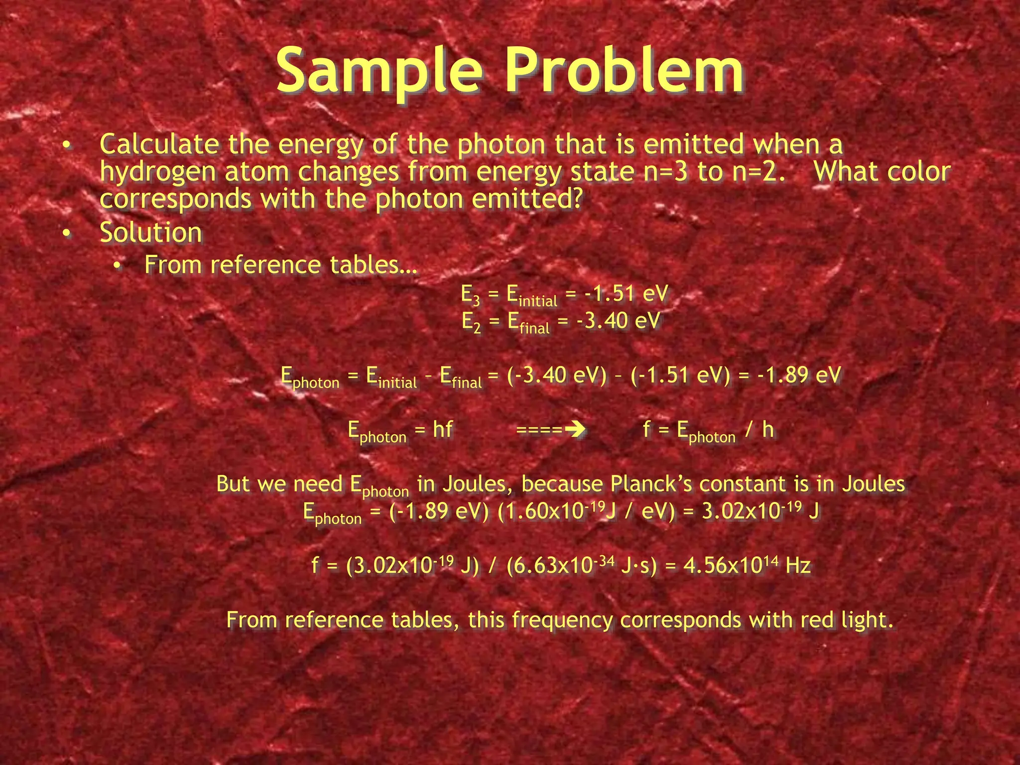 Sample Problem
• Calculate the energy of the photon that is emitted when a
hydrogen atom changes from energy state n=3 to n=2. What color
corresponds with the photon emitted?
• Solution
• From reference tables…
E3 = Einitial = -1.51 eV
E2 = Efinal = -3.40 eV
Ephoton = Einitial – Efinal = (-3.40 eV) – (-1.51 eV) = -1.89 eV
Ephoton = hf ==== f = Ephoton / h
But we need Ephoton in Joules, because Planck’s constant is in Joules
Ephoton = (-1.89 eV) (1.60x10-19J / eV) = 3.02x10-19 J
f = (3.02x10-19 J) / (6.63x10-34 J∙s) = 4.56x1014 Hz
From reference tables, this frequency corresponds with red light.
 