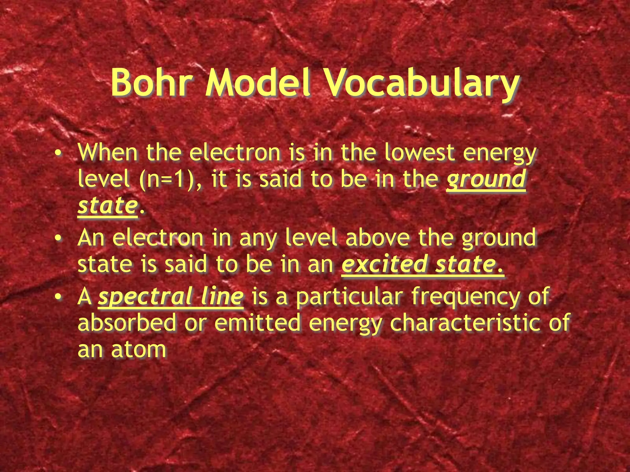 Bohr Model Vocabulary
• When the electron is in the lowest energy
level (n=1), it is said to be in the ground
state.
• An electron in any level above the ground
state is said to be in an excited state.
• A spectral line is a particular frequency of
absorbed or emitted energy characteristic of
an atom
 