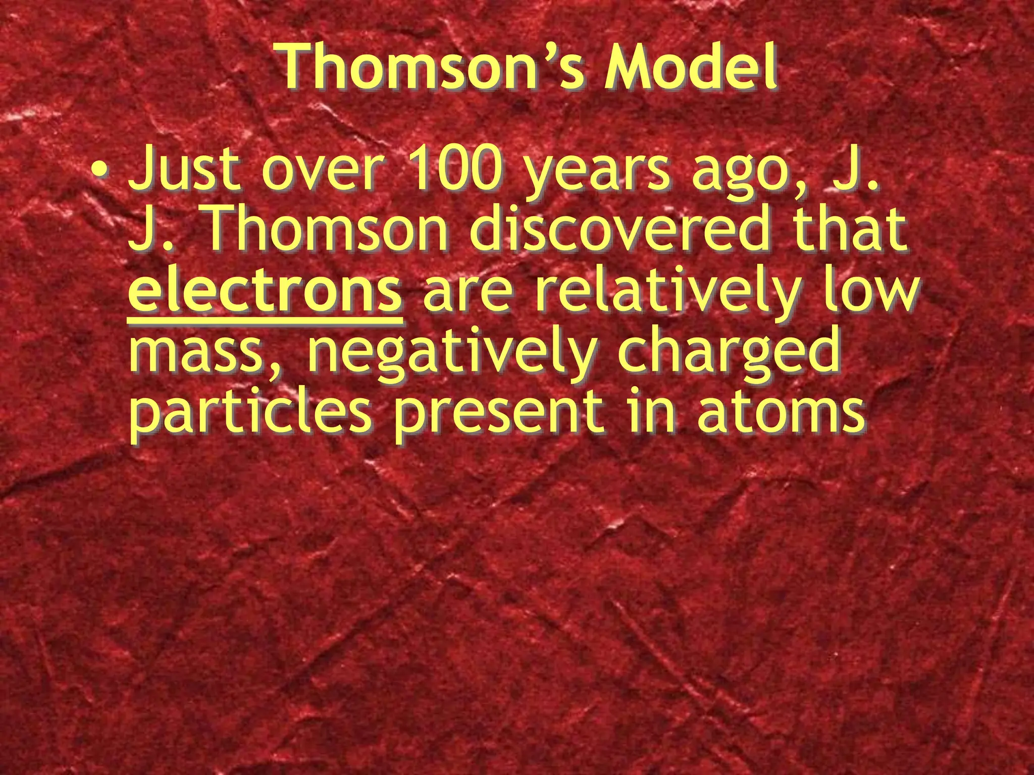 Thomson’s Model
• Just over 100 years ago, J.
J. Thomson discovered that
electrons are relatively low
mass, negatively charged
particles present in atoms
 
